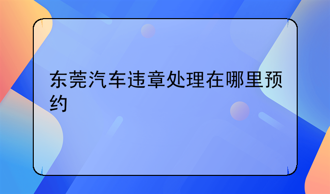 东莞汽车违章处理在哪里预约