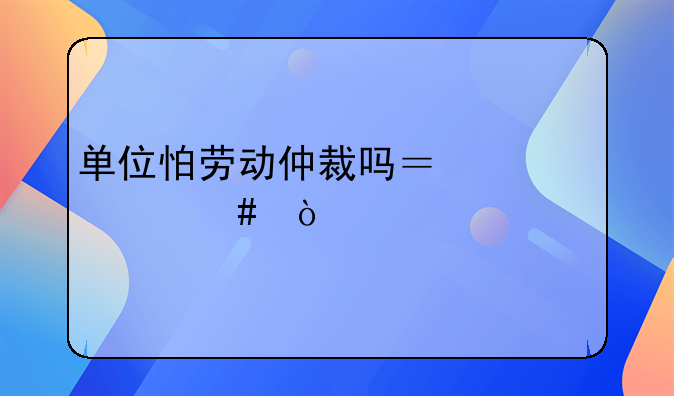 单位怕劳动仲裁吗？为什么？