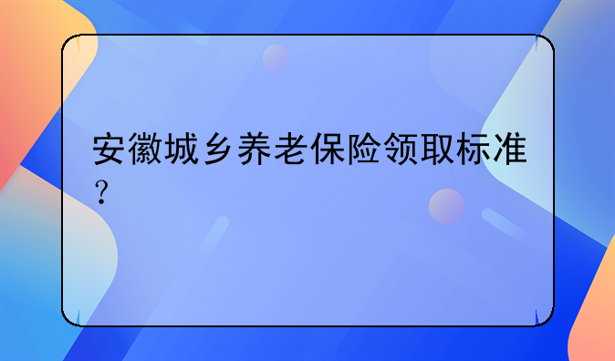 安徽城乡养老保险领取标准？