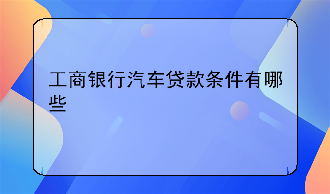 工商银行汽车贷款条件有哪些