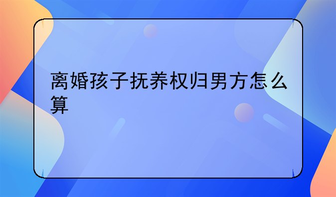 离婚孩子抚养权归男方怎么算