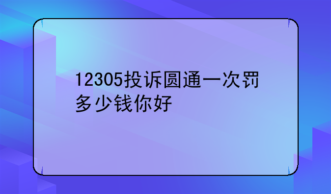 12305投诉圆通一次罚多少钱你好