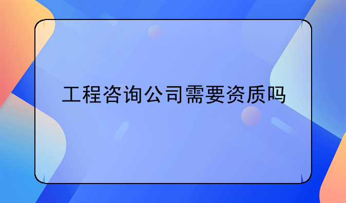 工程咨询公司需要资质吗