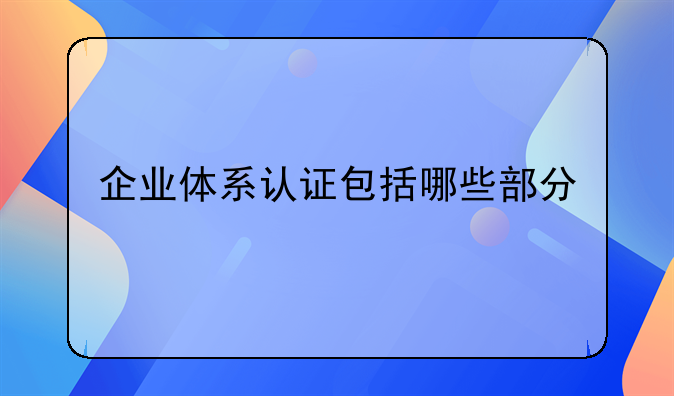 企业体系认证包括哪些部分