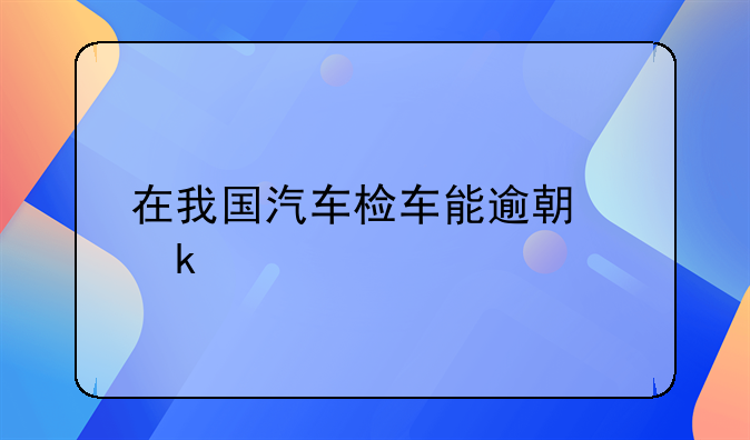 在我国汽车检车能逾期多久
