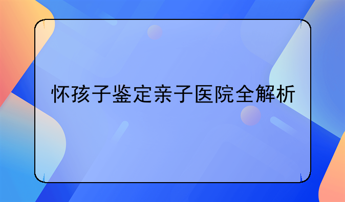 怀孩子鉴定亲子医院全解析