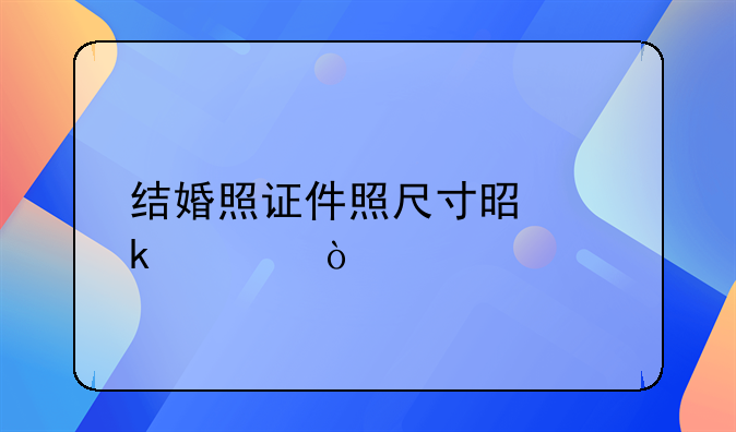 结婚照证件照尺寸是多大？