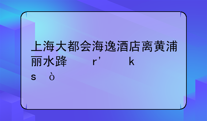 上海大都会海逸酒店离黄浦丽水路有多远？