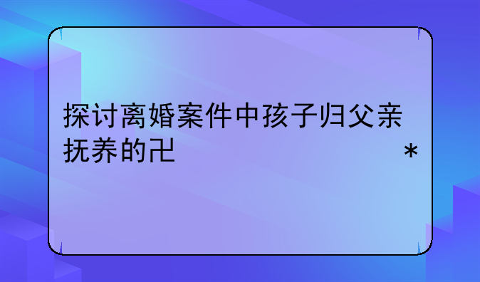 探讨离婚案件中孩子归父亲抚养的协议细节