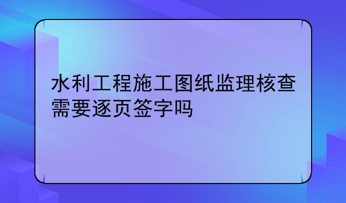 水利工程施工图纸监理核查需要逐页签字吗