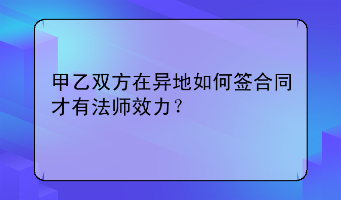 甲乙双方在异地如何签合同才有法师效力？