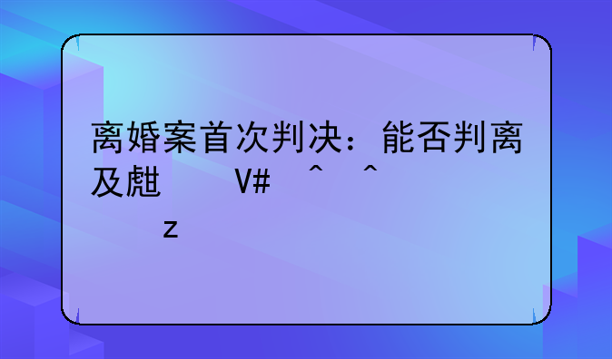 离婚案首次判决：能否判离及生效时间解析