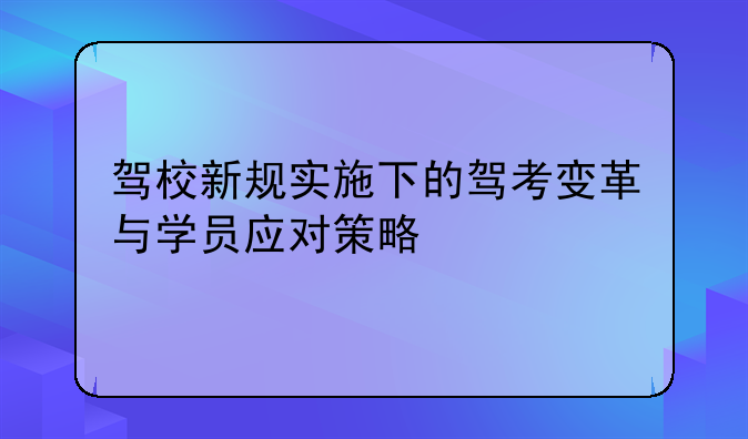 驾校新规实施下的驾考变革与学员应对策略
