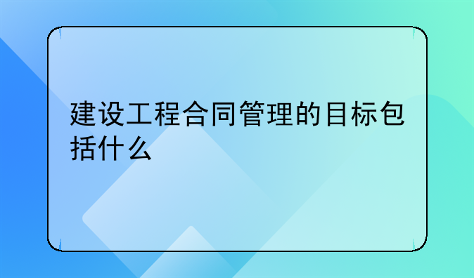 建设工程合同管理的目标包括什么