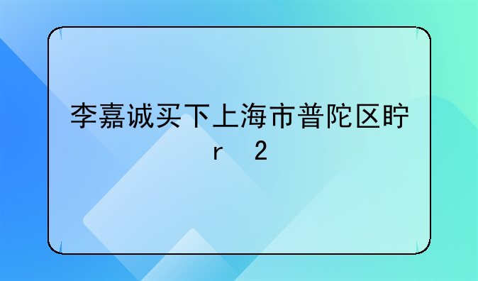 李嘉诚买下上海市普陀区真如地区