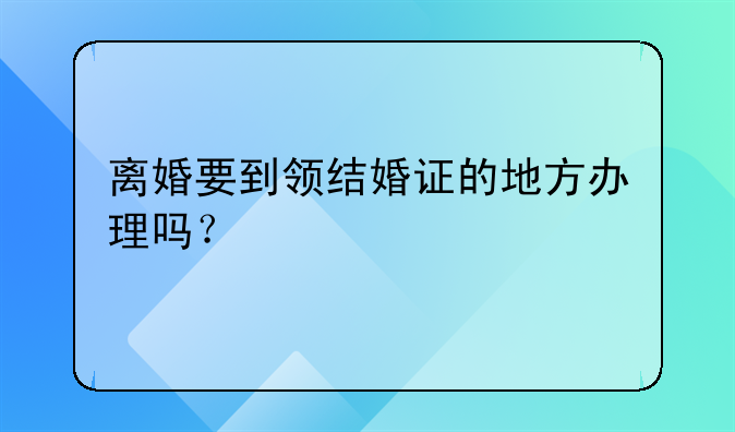 离婚要到领结婚证的地方办理吗？