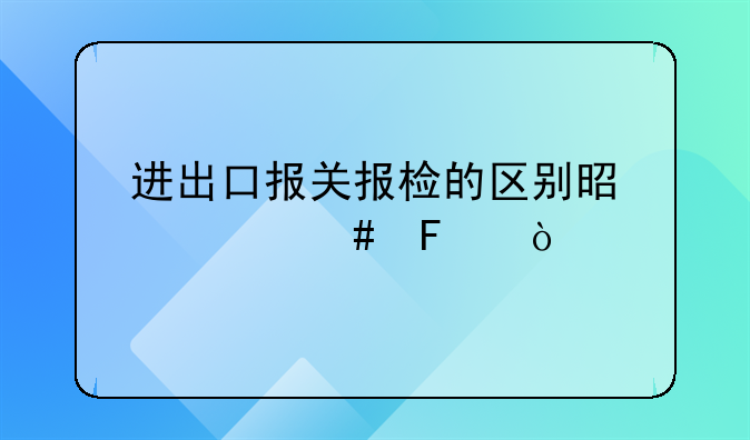 进出口报关报检的区别是什么呢？