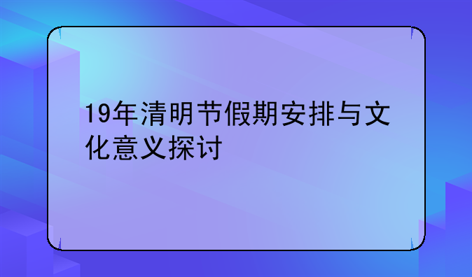 19年清明节假期安排与文化意义探讨