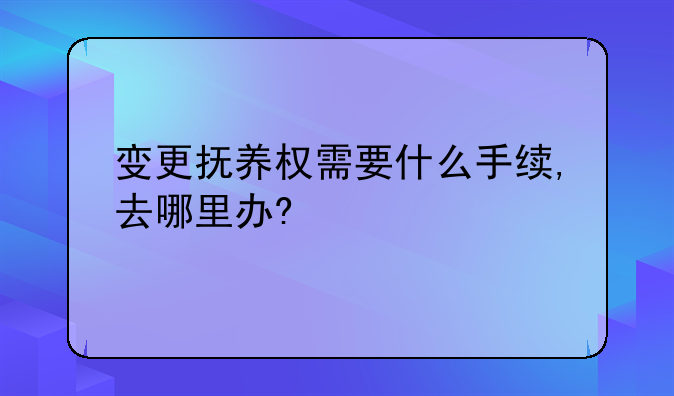 变更抚养权需要什么手续,去哪里办?