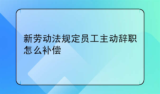 新劳动法规定员工主动辞职怎么补偿