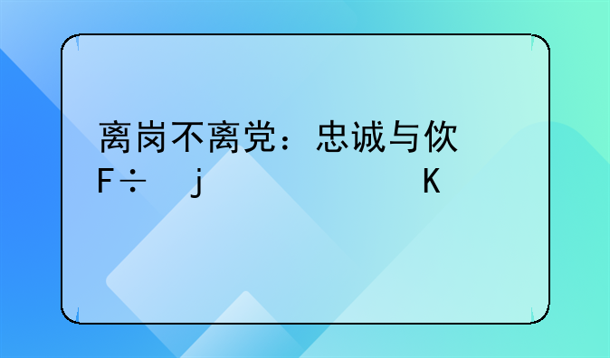 离岗不离党：忠诚与使命的永恒延续