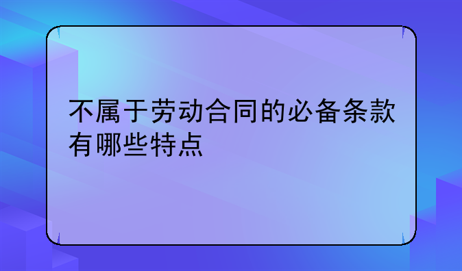 不属于劳动合同的必备条款有哪些特点