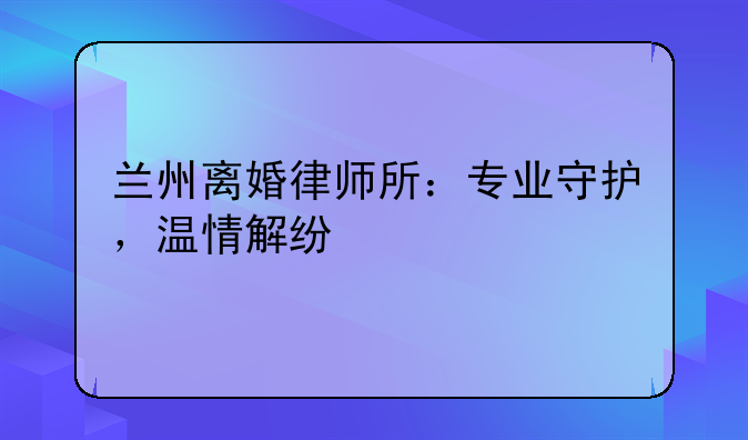 兰州离婚律师所：专业守护，温情解纷
