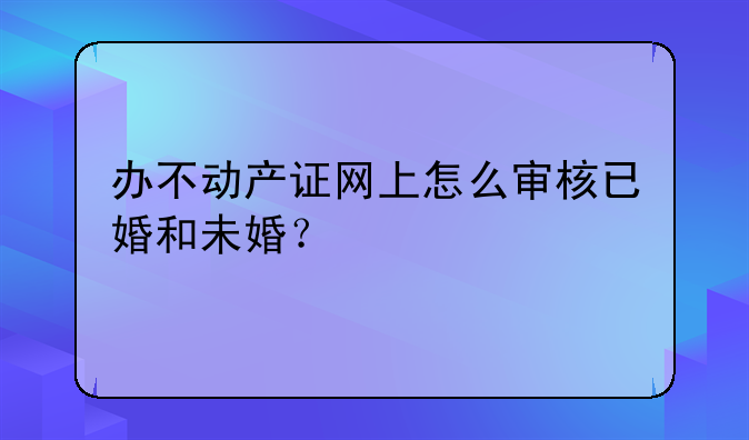 办不动产证网上怎么审核已婚和未婚？