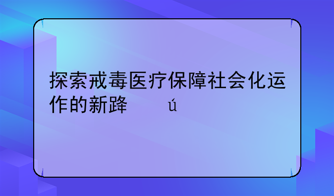 探索戒毒医疗保障社会化运作的新路径
