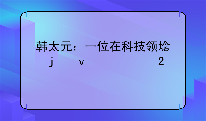 韩太元：一位在科技领域的杰出贡献者