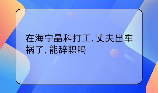 在海宁晶科打工,丈夫出车祸了,能辞职吗