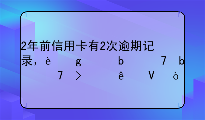 2年前信用卡有2次逾期记录，这样是不是不可以了啊？