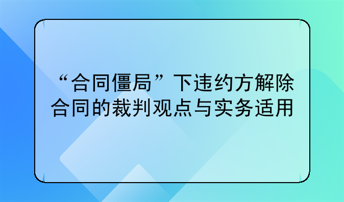 “合同僵局”下违约方解除合同的裁判观点与实务适用