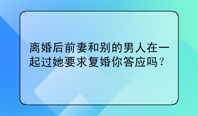 离婚后前妻和别的男人在一起过她要求复婚你答应吗？