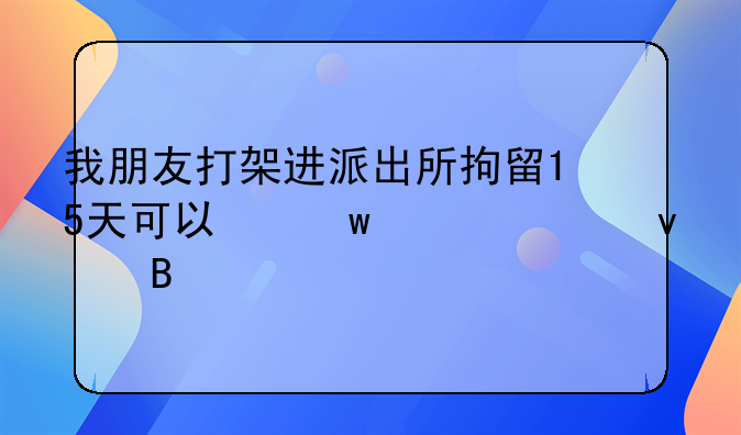 我朋友打架进派出所拘留15天可以保释出来吗