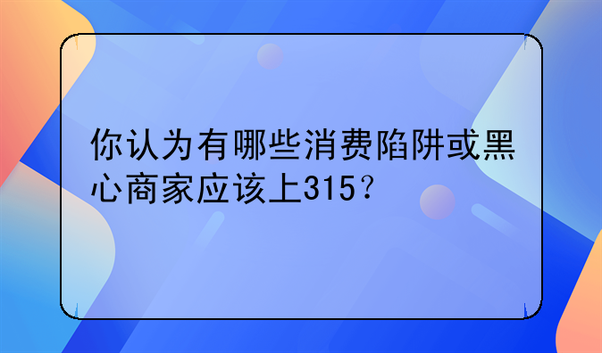 你认为有哪些消费陷阱或黑心商家应该上315？