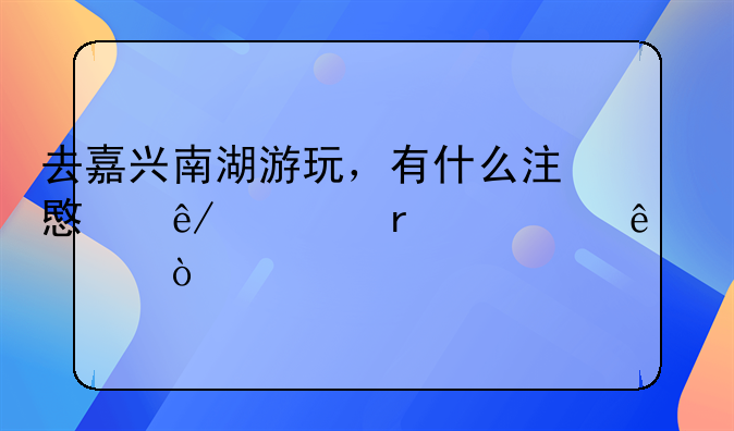 去嘉兴南湖游玩，有什么注意事项需要了解？