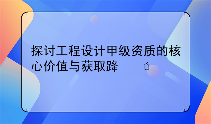探讨工程设计甲级资质的核心价值与获取路径