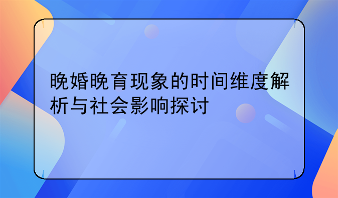 晚婚晚育现象的时间维度解析与社会影响探讨