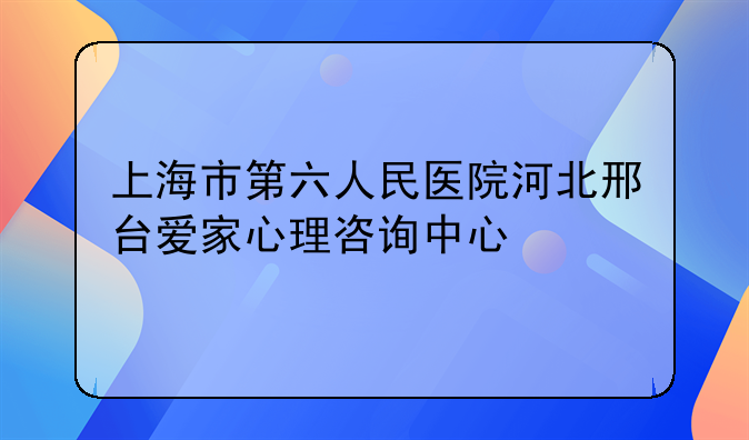 上海市第六人民医院河北邢台爱家心理咨询中心