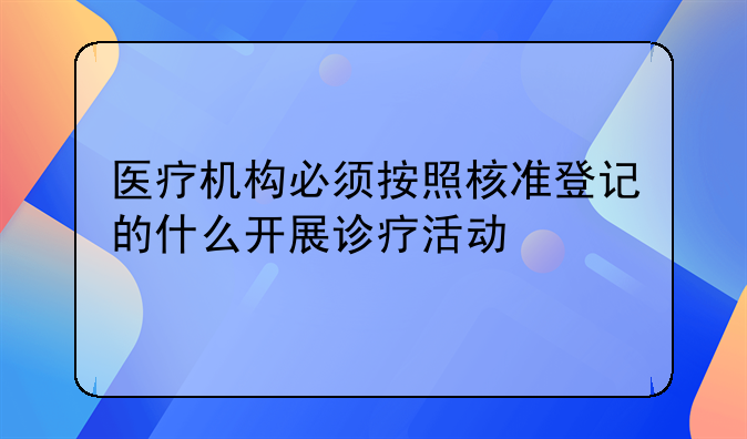 医疗机构必须按照核准登记的什么开展诊疗活动