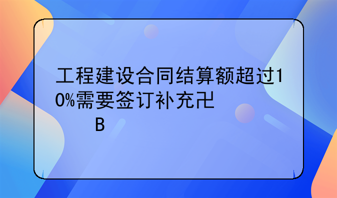 工程建设合同结算额超过10%需要签订补充协议吗