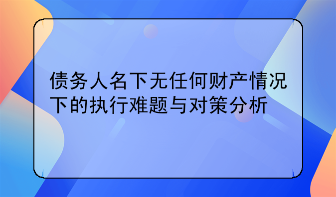 债务人名下无任何财产情况下的执行难题与对策分析