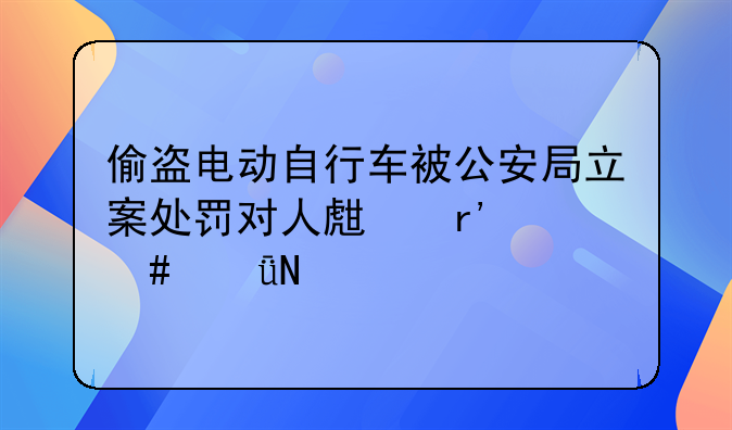 偷盗电动自行车被公安局立案处罚对人生有什么影响