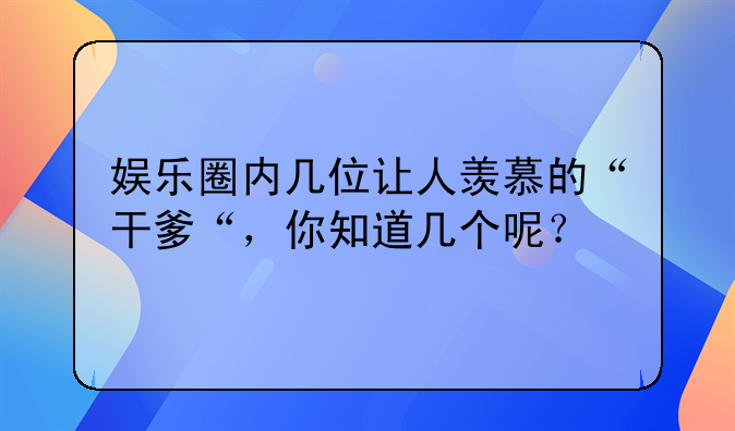 娱乐圈内几位让人羡慕的“干爹“，你知道几个呢？