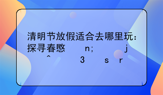 清明节放假适合去哪里玩：探寻春意盎然的旅行胜地