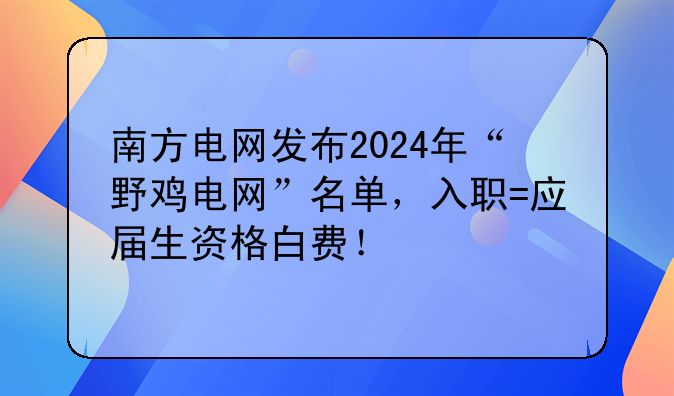 南方电网发布2024年“野鸡电网”名单，入职=应届生资格白费！