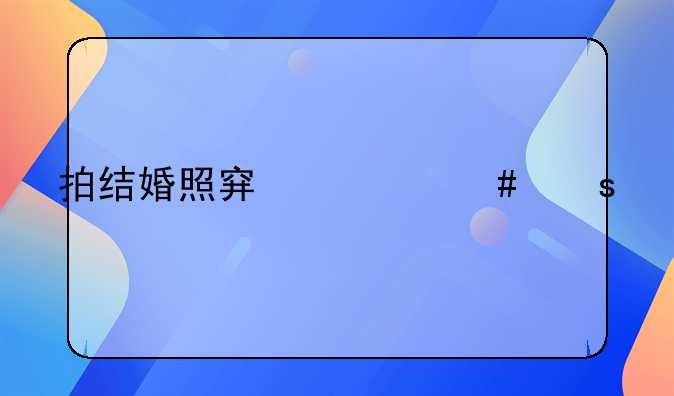 拍结婚照穿什么颜色的衣服才最上镜？解锁幸福瞬间的色彩密码