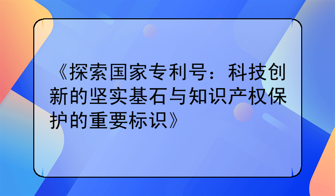 《探索国家专利号：科技创新的坚实基石与知识产权保护的重要标识》
