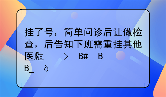 挂了号，简单问诊后让做检查，后告知下班需重挂其他医生号合理吗？